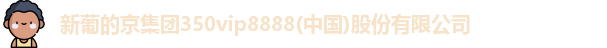 新葡的京集团350vip8888(中国)股份有限公司